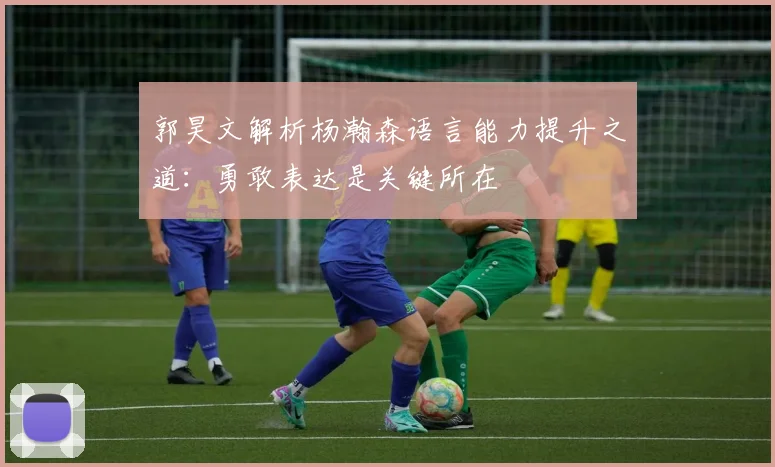 郭昊文解析杨瀚森语言能力提升之道：勇敢表达是关键所在