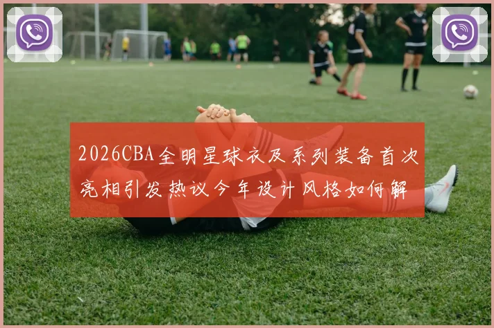 2026CBA全明星球衣及系列装备首次亮相引发热议今年设计风格如何解析