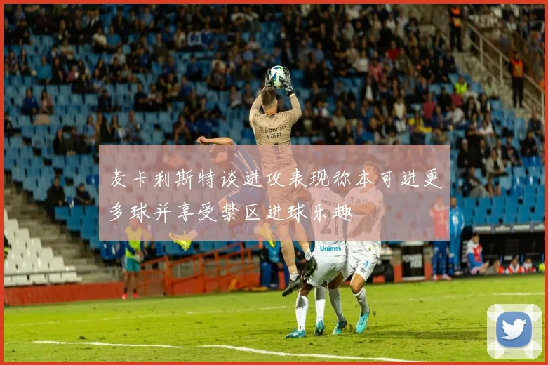 麦卡利斯特谈进攻表现称本可进更多球并享受禁区进球乐趣