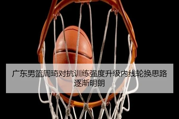 广东男篮周琦对抗训练强度升级内线轮换思路逐渐明朗